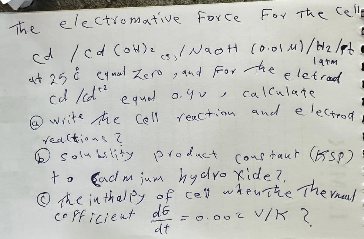 For the cell
(5₁ / Naot (0.01 M)/H₂/Z
eletrod
(۶)
19tm
The electromative force
cd / cd (OH)₂
at 25 å equal Zero, and for the
cd /cd² equal 0.90,
write the cell
reactions 2
Solubility
calculate
reaction and electrod
product constant (KSP)
to
Cadmium hydro xide?,
© The inthalpy of cell when the Thermal
cofficient de
= 0.002 V/K ?
dt