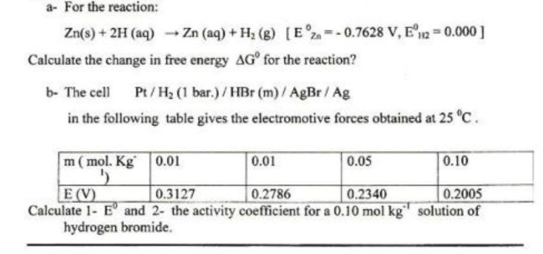 a- For the reaction:
Zn(s) + 2H (aq) → Zn (aq) + H₂ (g) [E = -0.7628 V, E120.000]
Calculate the change in free energy AG for the reaction?
b- The cell Pt/H₂ (1 bar.)/HBr (m)/ AgBr / Ag
in the following table gives the electromotive forces obtained at 25 °C.
m (mol. Kg 0.01
E(V)
0.3127
0.2786
0.2340
0.2005
Calculate 1- E and 2- the activity coefficient for a 0.10 mol kg solution of
hydrogen bromide.
0.01
0.05
0.10