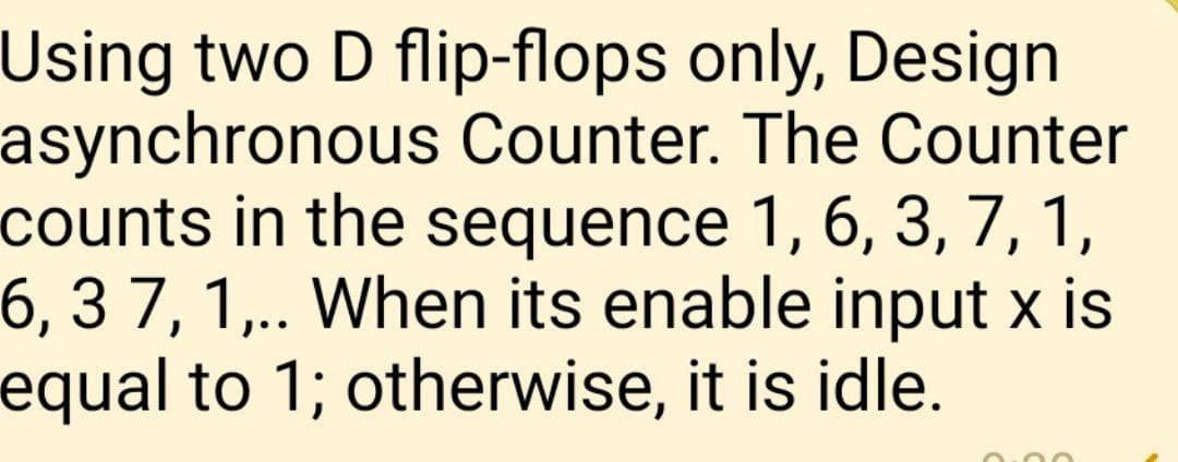 Using two D flip-flops only, Design
asynchronous Counter. The Counter
counts in the sequence 1, 6, 3, 7, 1,
6, 3 7, 1,.. When its enable input x is
equal to 1; otherwise, it is idle.
0:00