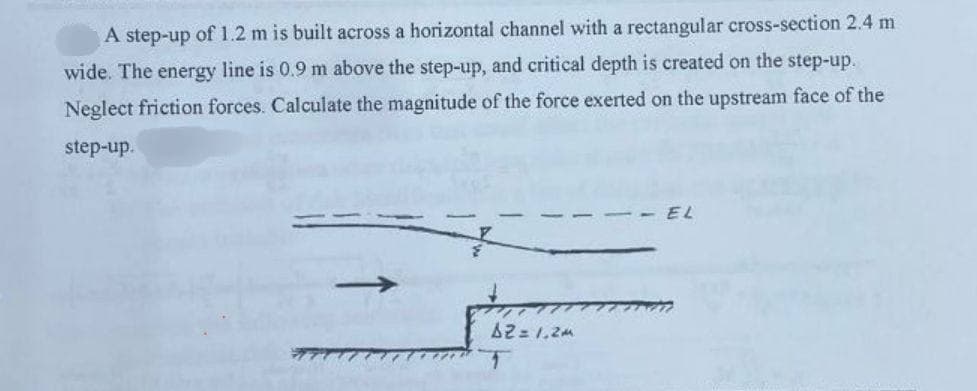 A step-up of 1.2 m is built across a horizontal channel with a rectangular cross-section 2.4 m
wide. The energy line is 0.9 m above the step-up, and critical depth is created on the step-up.
Neglect friction forces. Calculate the magnitude of the force exerted on the upstream face of the
step-up.
A2 = 1.2M
T
EL