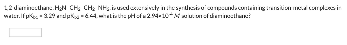 1,2-diaminoethane, H2N-CH2-CH2-NH2, is used extensively in the synthesis of compounds containing transition-metal complexes in
water. If pKb1 = 3.29 and pK62 = 6.44, what is the pH of a 2.94x104 M solution of diaminoethane?
%3D
