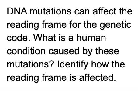 DNA mutations can affect the
reading frame for the genetic
code. What is a human
condition caused by these
mutations? Identify how the
reading frame is affected.
