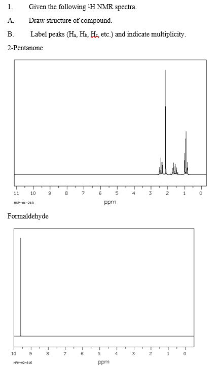 1.
Given the following 'H NMR spectra.
A.
Draw structure of compound.
В.
Label peaks (Ha, Hs, He, etc.) and indicate multiplicity.
2-Pentanone
11
10
8.
7
4
3
2
1
ppm
HSP-01-218
Formaldehyde
10
8.
7
4
3
2
1
HP-02-16
ppm
