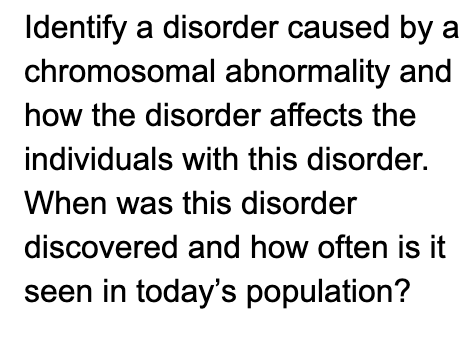 Identify a disorder caused by a
chromosomal abnormality and
how the disorder affects the
individuals with this disorder.
When was this disorder
discovered and how often is it
seen in today's population?
