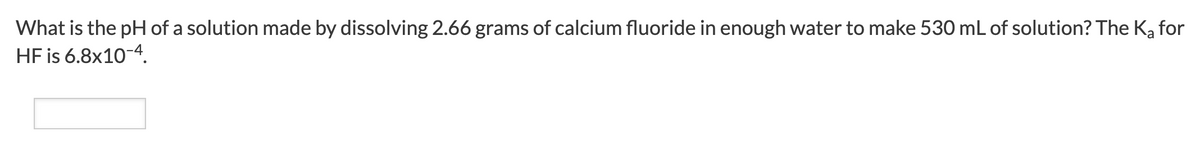 What is the pH of a solution made by dissolving 2.66 grams of calcium fluoride in enough water to make 530 mL of solution? The K, for
HF is 6.8x10-4.
