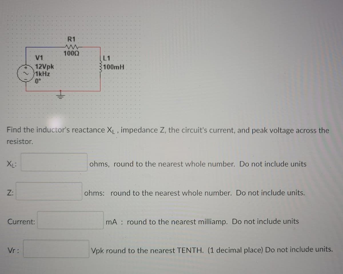 R1
1000
V1
L1
100MH
12Vpk
1kHz
0°
Find the inductor's reactance XL, impedance Z, the circuit's current, and peak voltage across the
resistor.
XL:
ohms, round to the nearest whole number. Do not include units
Z:
ohms: round to the nearest whole number. Do not include units.
Current:
mA : round to the nearest milliamp. Do not include units
Vr :
Vpk round to the nearest TENTH. (1 decimal place) Do not include units.
