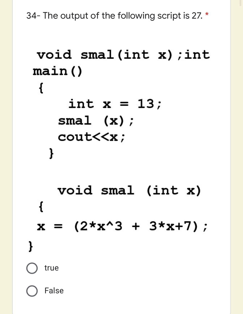 34- The output of the following script is 27. *
void smal (int x);int
main()
{
int x = 13;
smal (x);
cout<<x;
}
void smal (int x)
{
X =
= (2*x^3 + 3*x+7) ;
}
O true
O False
