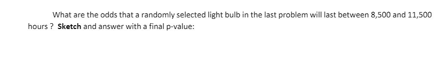 What are the odds that a randomly selected light bulb in the last problem will last between 8,500 and 11,500
hours ? Sketch and answer with a final p-value:
