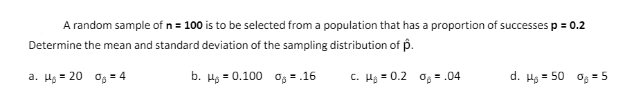 A random sample of n = 100 is to be selected from a population that has a proportion of successes p = 0.2
Determine the mean and standard deviation of the sampling distribution of p.
a. Hj = 20 og = 4
b. Hg = 0.100 og = .16
c. Hộ = 0.2 o; = .04
d. Hộ = 50
Os = 5
