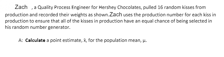 Zach ,a Quality Process Engineer for Hershey Chocolates, pulled 16 random kisses from
production and recorded their weights as shown.Zach uses the production number for each kiss in
production to ensure that all of the kisses in production have an equal chance of being selected in
his random number generator.
A: Calculate a point estimate, x, for the population mean, u.
