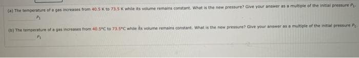 (a) The temperature of a gas increases from 40.5 K to 73.5 K while its volume remains constant. What is the new pressure? Give your answer as a multiple of the initial pressure P
(b) The temperature of a gas increases from 40.5 C to 73.5°C while its volume remains constant. What is the new pressure? Give your answer as a multiple of the initial pressure Pr-
Pi
