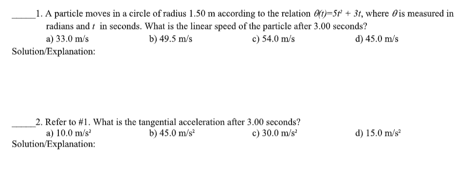 1. A particle moves in a circle of radius 1.50 m according to the relation 0(t)=5¢ + 3t, where Ois measured in
radians and t in seconds. What is the linear speed of the particle after 3.00 seconds?
a) 33.0 m/s
b) 49.5 m/s
c) 54.0 m/s
d) 45.0 m/s
Solution/Explanation:
2. Refer to #1. What is the tangential acceleration after 3.00 seconds?
a) 10.0 m/s?
b) 45.0 m/s?
c) 30.0 m/s?
d) 15.0 m/s?
Solution/Explanation:
