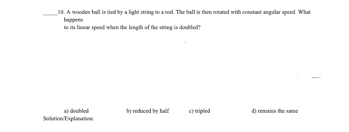 10. A wooden ball is tied by a light string to a rod. The ball is then rotated with constant angular speed. What
happens
to its linear speed when the length of the string is doubled?
a) doubled
Solution/Explanation:
b) reduced by half
c) tripled
d) remains the same
