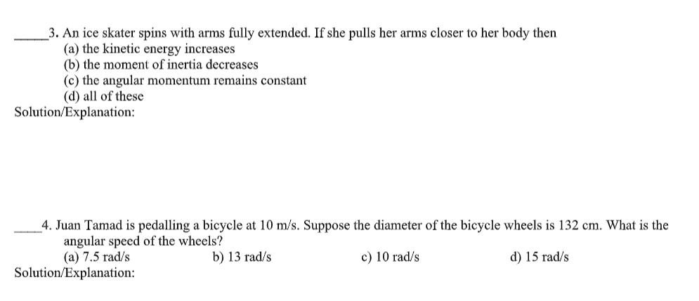 3. An ice skater spins with arms fully extended. If she pulls her arms closer to her body then
(a) the kinetic energy increases
(b) the moment of inertia decreases
(c) the angular momentum remains constant
(d) all of these
Solution/Explanation:
4. Juan Tamad is pedalling a bicycle at 10 m/s. Suppose the diameter of the bicycle wheels is 132 cm. What is the
angular speed of the wheels?
(a) 7.5 rad/s
b) 13 rad/s
c) 10 rad/s
d) 15 rad/s
Solution/Explanation:
