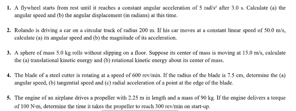 1. A flywheel starts from rest until it reaches a constant angular acceleration of 5 rad/s' after 3.0 s. Calculate (a) the
angular speed and (b) the angular displacement (in radians) at this time.
2. Rolando is driving a car on a circular track of radius 200 m. If his car moves at a constant linear speed of 50.0 m/s,
calculate (a) its angular speed and (b) the magnitude of its acceleration.
3. A sphere of mass 5.0 kg rolls without slipping on a floor. Suppose its center of mass is moving at 15.0 m/s, calculate
the (a) translational kinetic energy and (b) rotational kinetic energy about its center of mass.
4. The blade of a steel cutter is rotating at a speed of 600 rev/min. If the radius of the blade is 7.5 cm, determine the (a)
angular speed, (b) tangential speed and (c) radial acceleration of a point at the edge of the blade.
5. The engine of an airplane drives a propeller with 2.25 m in length and a mass of 90 kg. If the engine delivers a torque
of 100 N-m, determine the time it takes the propeller to reach 300 rev/min on start-up.
