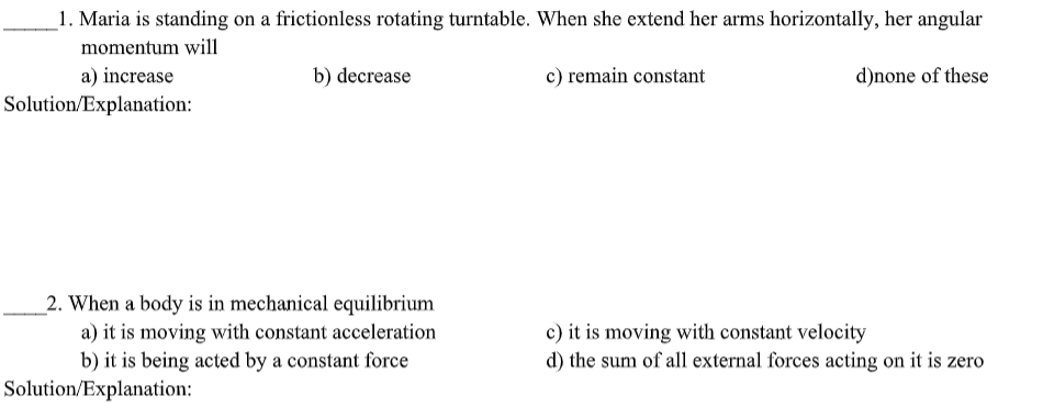 _1. Maria is standing on a frictionless rotating turntable. When she extend her arms horizontally, her angular
momentum will
a) increase
Solution/Explanation:
b) decrease
c) remain constant
d)none of these
2. When a body is in mechanical equilibrium
a) it is moving with constant acceleration
b) it is being acted by a constant force
c) it is moving with constant velocity
d) the sum of all external forces acting on it is zero
Solution/Explanation:
