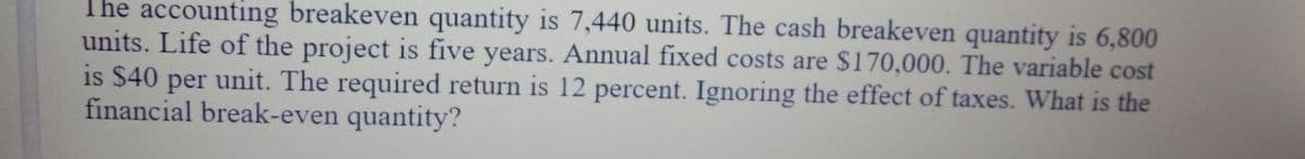 The accounting breakeven quantity is 7,440 units. The cash breakeven quantity is 6,800
units. Life of the project is five years. Annual fixed costs are $170,000. The variable cost
is $40 per unit. The required return is 12 percent. Ignoring the effect of taxes. What is the
financial break-even quantity?
