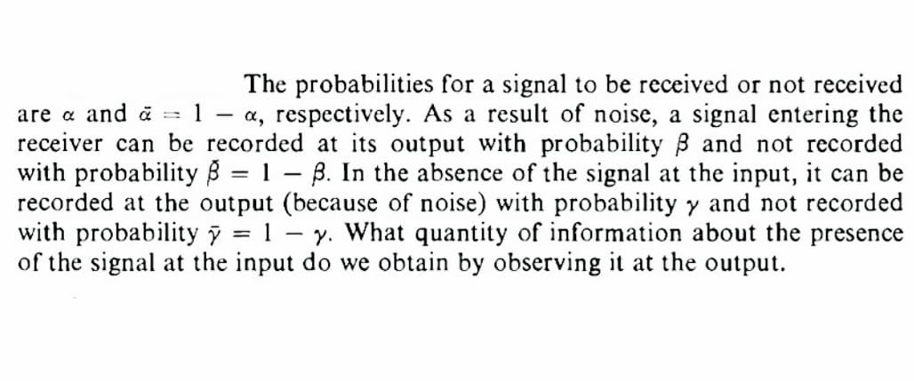 -
The probabilities for a signal to be received or not received
are & and a = 1 -a, respectively. As a result of noise, a signal entering the
receiver can be recorded at its output with probability 3 and not recorded
with probability 8 = 1-3. In the absence of the signal at the input, it can be
recorded at the output (because of noise) with probability y and not recorded
with probability y = 1 - y. What quantity of information about the presence
of the signal at the input do we obtain by observing it at the output.