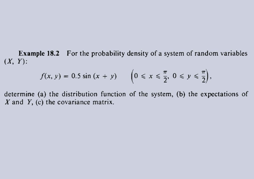 Example 18.2 For the probability density of a system of random variables
(X, Y):
f(x, y) = 0.5 sin (x + y) (0 < x < 7,0 << 7),
2'
determine (a) the distribution function of the system, (b) the expectations of
X and Y, (c) the covariance matrix.