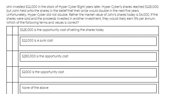 ohn invested $12,000 in the stock of Hyper Cyber Eight years later, Hyper Cyber's shares reached S125,000,
but John held onto the shares in the belief that their price would double in the next five years.
Unfortunately, Hyper Cyber did not double. Rather the market value of John's shares today is $4,000. If the
shares were sold and the proceeds invested in another investment, they would likely ean 5% per annum.
Which of the following terms and values is correct?
$125,000 is the opportunity cost of selling the shares today
$12,000 is a sunk cost
$250,000 is the opportunity cost
$2000 is the opportunity cost
None of the above
