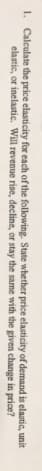 1. Calculate the price elasticity for each of the following. State whether price elasticity of demand is elastic, unit
elastic, or inelastic. Will revenue rise, decline, or stay the same with the given change in price?
