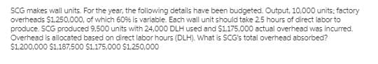 SCG makes wall units. For the year, the following details have been budgeted. Output, 10,000 units; factory
overheads $1,250,000, of which 60% is variable. Each wall unit should take 25 hours of direct labor to
produce. SCG produced 9,500 units with 24,000 DLH used and $1,175,000 actual overhead was incurred.
Overhead is allocated based on direct labor hours (DLH). What is SCG's total overhead absorbed?
$1,200,000 $1,187,500 $1,175,000 S1,250,000
