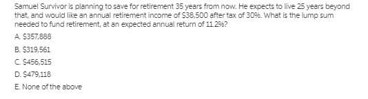 Samuel Survivor is planning to save for retirement 35 years from now. He expects to live 25 years beyond
that, and would like an annual retirement income of $38,500 after tax of 30%. What is the lump sum
needed to fund retirement, at an expected annual return of 11.29%?
A. $357,888
B. $319,561
C. S456,515
D. $479,118
E. None of the above
