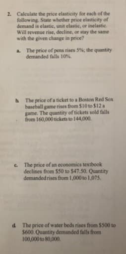 2. Calculate the price elasticity for each of the
following. State whether price elasticity of
demand is elastic, unit elastic, or inelastic.
Will revenue rise, decline, or stay the same
with the given change in price?
The price of pens rises 5%; the quantity
demanded falls 10%.
a.
The price of a ticket to a Boston Red Sox
baseball game rises from $10 to $12 a
game. The quantity of tickets sold falls
from 160,000 tickets to 144,000.
C. The price of an economics textbook
declines from $50 to $47.50. Quantity
demanded rises from 1,000 to 1,075.
d The price of water beds rises from $500 to
$600. Quantity demanded falls from
100,000 to 80,000.
