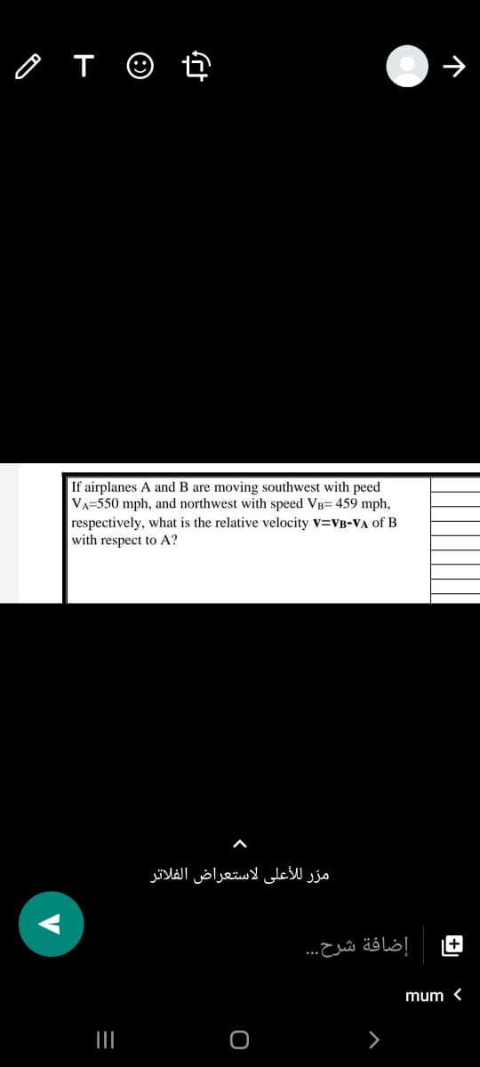 If airplanes A and B are moving southwest with peed
VA=550 mph, and northwest with speed VB= 459 mph,
respectively, what is the relative velocity v=VB-VA of B
with respect to A?
مرّ للأعلى لاستعراض الفلاتر
+
إضافة شرح. . .
mum <
