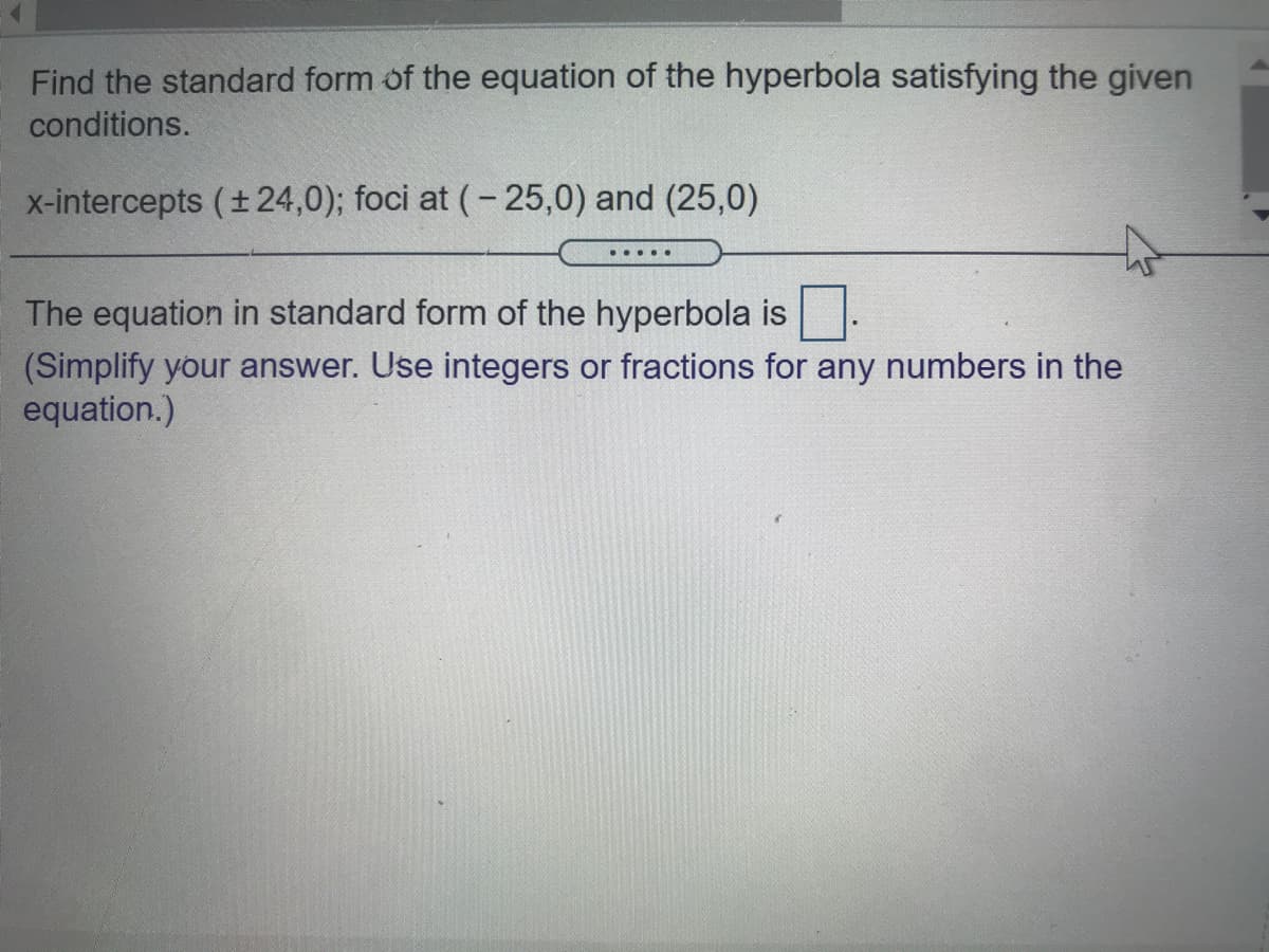 Find the standard form of the equation of the hyperbola satisfying the given
conditions.
x-intercepts (+24,0); foci at (- 25,0) and (25,0)
The equation in standard form of the hyperbola is
(Simplify your answer. Use integers or fractions for any numbers in the
equation.)
