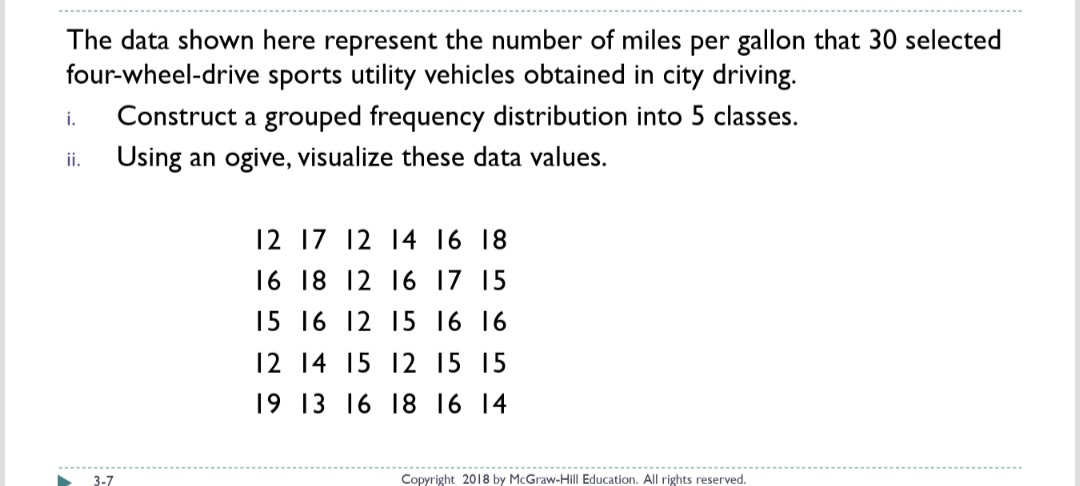 The data shown here represent the number of miles per gallon that 30 selected
four-wheel-drive sports utility vehicles obtained in city driving.
Construct a grouped frequency distribution into 5 classes.
i.
Using an ogive, visualize these data values.
i.
12 17 12 14 16 18
16 18 12 16 17 15
15 16 12 15 16 16
12 14 15 12 15 15
19 13 16 18 16 14
3-7
Copyright 2018 by McGraw-Hill Education. All rights reserved.
