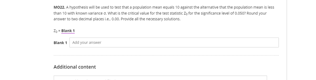 MO22. A hypothesis will be used to test that a population mean equals 10 against the alternative that the population mean is less
than 10 with known variance o. What is the critical value for the test statistic Zo for the significance level of 0.050? Round your
answer to two decimal places i.e., 0.00. Provide all the necessary solutions.
Zo = Blank 1
Blank 1
Add your answer
Additional content
