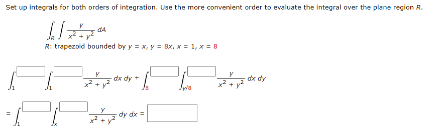 Set up integrals for both orders of integration. Use the more convenient order to evaluate the integral over the plane region R.
dA
x2 + y2
R: trapezoid bounded by y = x, y = 8x, x = 1, x = 8
dx dy +
dx dy
x2 + y2
x2 +
dy dx =
