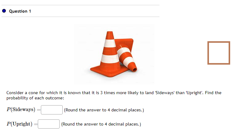 Question 1
Consider a cone for which it is known that it is 3 times more likely to land 'Sideways' than 'Upright'. Find the
probability of each outcome:
P(Sideways)
P(Upright)
(Round the answer to 4 decimal places.)
(Round the answer to 4 decimal places.)