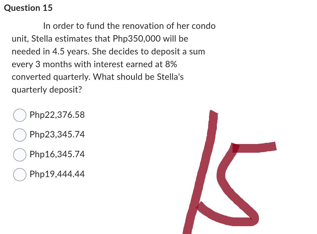 Question 15
In order to fund the renovation of her condo
unit, Stella estimates that Php350,000 will be
needed in 4.5 years. She decides to deposit a sum
every 3 months with interest earned at 8%
converted quarterly. What should be Stella's
quarterly deposit?
Php22,376.58
Php23,345.74
Php16,345.74
Php19,444.44
15