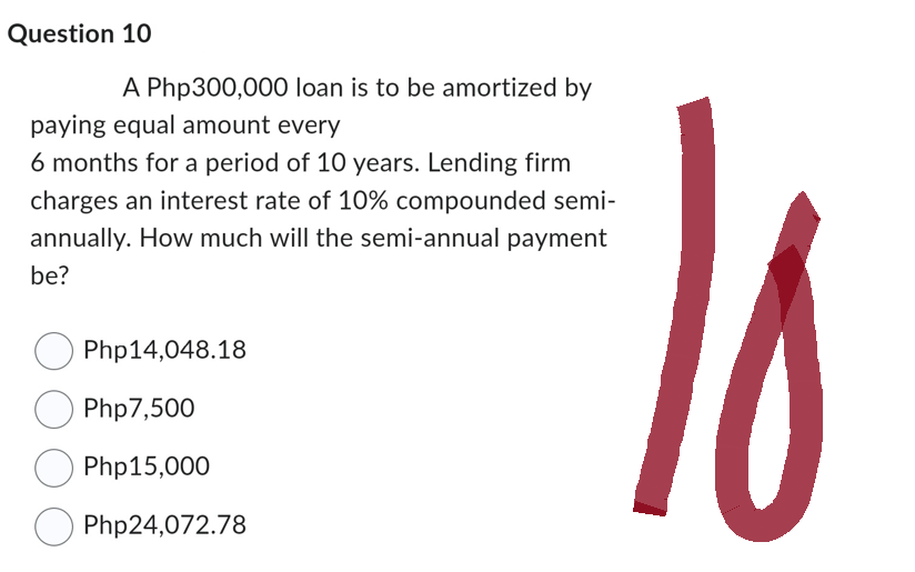 Question 10
A Php300,000 loan is to be amortized by
paying equal amount every
6 months for a period of 10 years. Lending firm
charges an interest rate of 10% compounded semi-
annually. How much will the semi-annual payment
be?
Php14,048.18
Php7,500
Php15,000
Php24,072.78
P