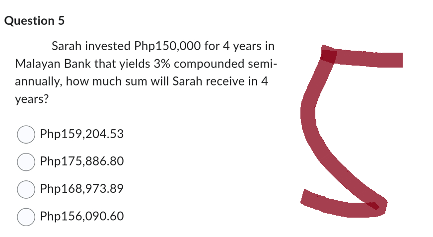 Question 5
Sarah invested Php150,000 for 4 years in
Malayan Bank that yields 3% compounded semi-
annually, how much sum will Sarah receive in 4
years?
Php159,204.53
Php175,886.80
Php168,973.89
Php156,090.60