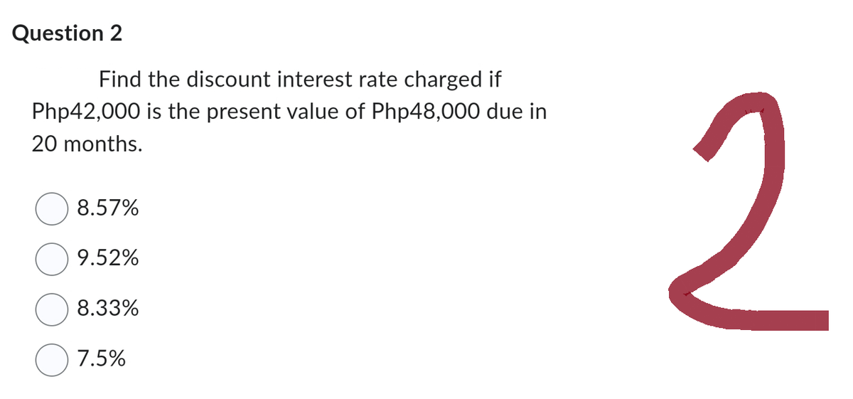 Question 2
Find the discount interest rate charged if
Php42,000 is the present value of Php48,000 due in
20 months.
8.57%
9.52%
8.33%
7.5%
2