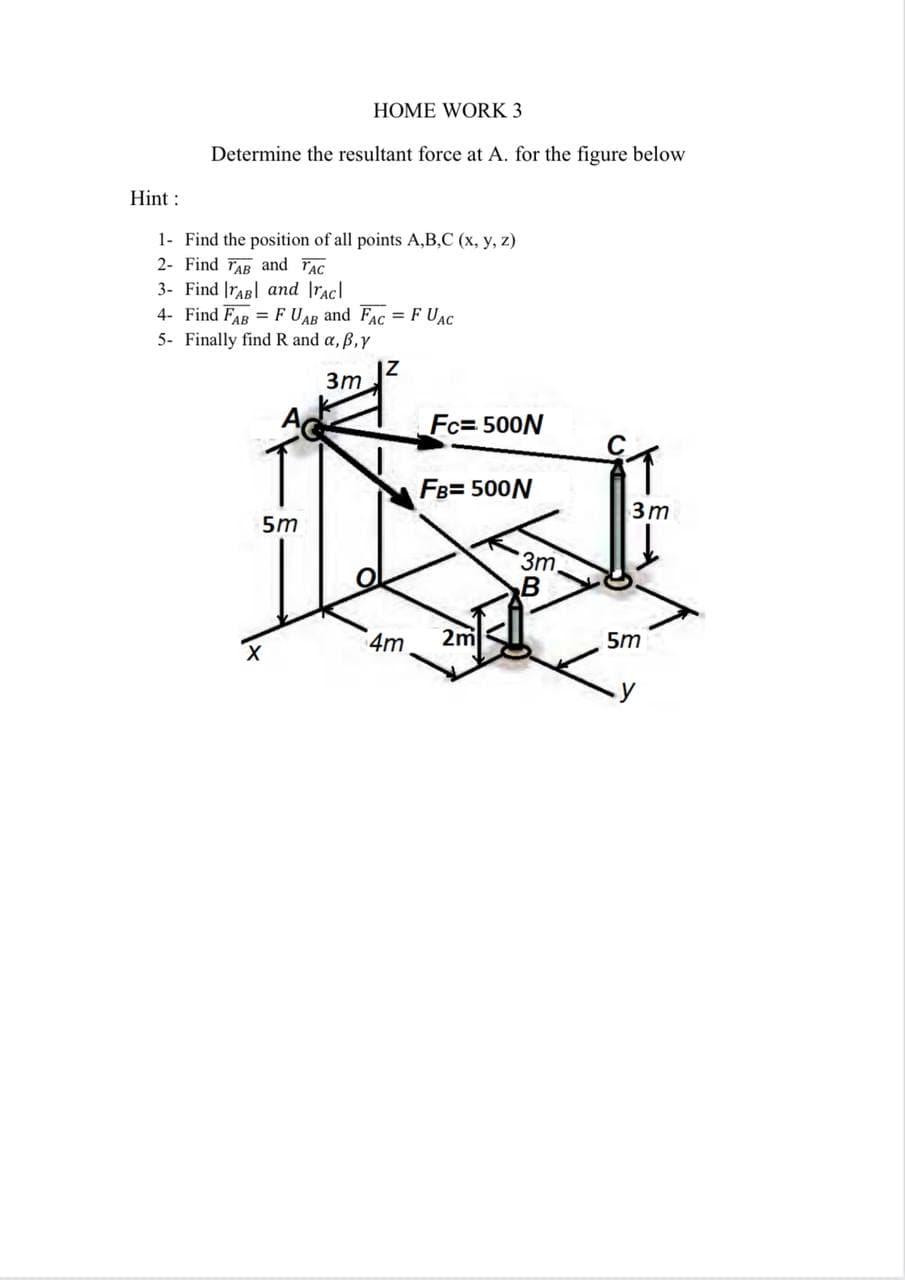 HOME WORK 3
Determine the resultant force at A. for the figure below
Hint :
1- Find the position of all points A,B,C (x, y, z)
2- Find FAR and FAC
3- Find |raR| and Iracl
4- Find FAR = F UAB and FAC = F UAC
5- Finally find R and a, B,Y
3m
Fc= 500N
FB= 500N
3m
5m
3m
B
4m
2m
5m
