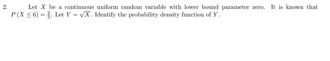 2.
Let X be a continuous uniform random variable with lower bound parameter zero. It is known that
P(X ≤ 6). Let Y = √X. Identify the probability density function of Y.