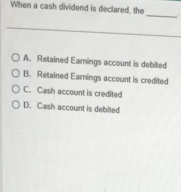 When a cash dividend is declared, the
O A. Retained Earnings account is debited
OB. Retained Earnings account is credited
OC. Cash account is credited
OD. Cash account is debited