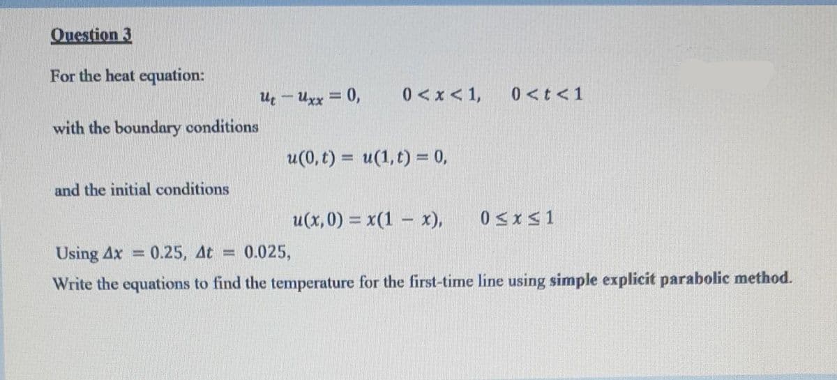 Question 3
For the heat equation:
with the boundary conditions
and the initial conditions
UtUxx = 0,
0<x< 1,
u(0, t) = u(1, t) = 0,
u(x,0) = x(1 x),
0<t<1
0≤x≤1
Using Ax = 0.25, At = 0.025,
Write the equations to find the temperature for the first-time line using simple explicit parabolic method.