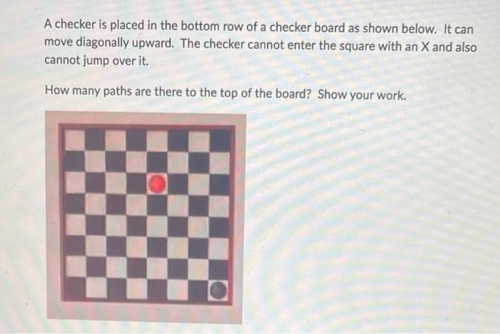 A checker is placed in the bottom row of a checker board as shown below. It can
move diagonally upward. The checker cannot enter the square with an X and also
cannot jump over it.
How many paths are there to the top of the board? Show your work.