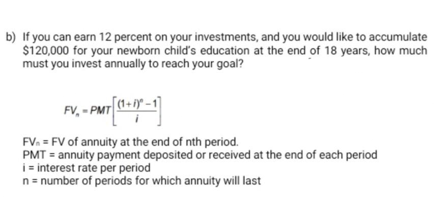 b) If you can earn 12 percent on your investments, and you would like to accumulate
$120,000 for your newborn child's education at the end of 18 years, how much
must you invest annually to reach your goal?
FV. - PMT (1+1)-1)
FVn = FV of annuity at the end of nth period.
PMT= annuity payment deposited or received at the end of each period
i = interest rate per period
n = number of periods for which annuity will last
