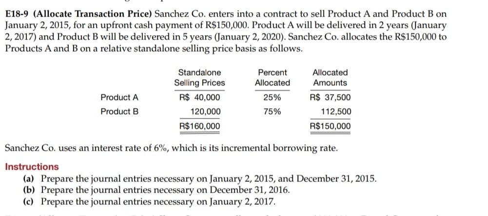 E18-9 (Allocate Transaction Price) Sanchez Co. enters into a contract to sell Product A and Product B on
January 2, 2015, for an upfront cash payment of R$150,000. Product A will be delivered in 2 years (January
2, 2017) and Product B will be delivered in 5 years (January 2, 2020). Sanchez Co. allocates the R$150,000 to
Products A and B on a relative standalone selling price basis as follows.
Product A
Product B
Standalone
Selling Prices
R$ 40,000
120,000
R$160,000
Percent
Allocated
25%
75%
Allocated
Amounts
R$ 37,500
112,500
R$150,000
Sanchez Co. uses an interest rate of 6%, which is its incremental borrowing rate.
Instructions
(a) Prepare the journal entries necessary on January 2, 2015, and December 31, 2015.
(b) Prepare the journal entries necessary on December 31, 2016.
(c) Prepare the journal entries necessary on January 2, 2017.