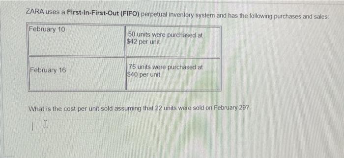ZARA uses a First-In-First-Out (FIFO) perpetual inventory system and has the following purchases and sales:
February 10
February 16
50 units were purchased at
$42 per unit.
75 units were purchased at
$40 per unit.
What is the cost per unit sold assuming that 22 units were sold on February 29?
| I