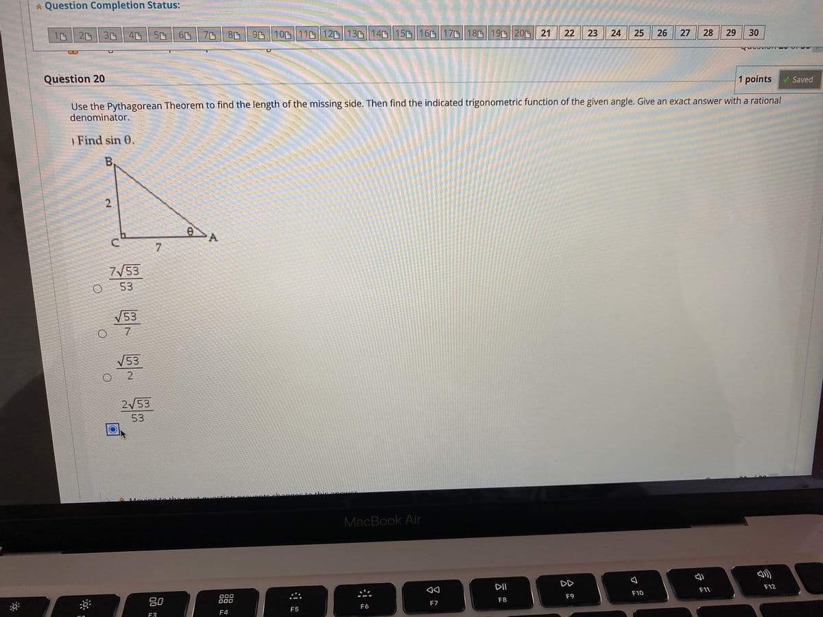 * Question Completion Status:
10 || 20 || 3凸
40 50
70 || 80 || 9 | 100 || 110 |12凸|| 130|| 14| 150|| 160 || 170 || 180|| 190| 200|| 21
22
23
24
25
26
27
28
29
30
Question 20
1 points
Saved
Use the Pythagorean Theorem to find the length of the missing side. Then find the indicated trigonometric function of the given angle. Give an exact answer with a rational
denominator.
| Find sin 0.
B,
7
7/53
53
V53
7
V53
O 2
2/53
53
changec to thicar cwer
Movina to th enoxt Guectionprevent
MacBook Air
DD
DII
F12
F11
F10
000
F9
吕0
F7
F8
F6
F5
F4
F3
2.
