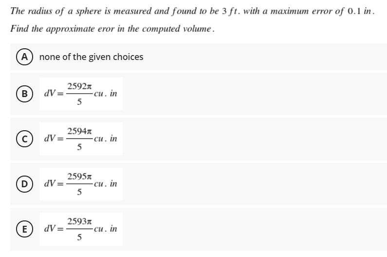 The radius of a sphere is measured and found to be 3 ft. with a maximum error of 0.1 in.
Find the approximate eror in the computed volume.
A none of the given choices
2592n
dV =
-си. in
5
B
2594n
dV =
-си. in
5
%3D
2595n
D
dV =
-си. in
5
2593n
E
dV =
-си. in
