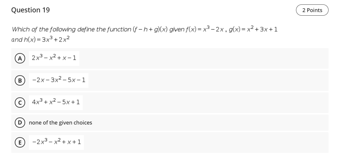 Question 19
2 Points
Which of the following define the function (f – h+ g)(x) given f(x) = x³ – 2x, g(x)= x² + 3x+ 1
and h(x) = 3x3 +2x²
A
2х3 - х2 +х-1
-2х-3x2- 5х-1
4x3 + x² – 5x +1
none of the given choices
E
-2x3 – x2 + x+1
