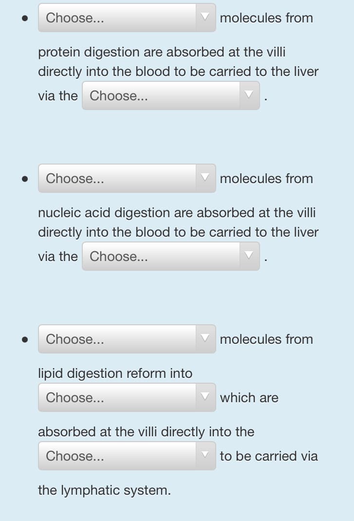 Choose...
protein digestion are absorbed at the villi
directly into the blood to be carried to the liver
via the
Choose...
Choose...
Choose...
molecules from
nucleic acid digestion are absorbed at the villi
directly into the blood to be carried to the liver
via the
Choose...
lipid digestion reform into
Choose...
molecules from
the lymphatic system.
molecules from
which are
absorbed at the villi directly into the
Choose...
to be carried via